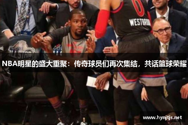 NBA明星的盛大重聚：传奇球员们再次集结，共话篮球荣耀